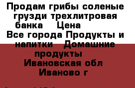 Продам грибы соленые грузди трехлитровая банка  › Цена ­ 1 300 - Все города Продукты и напитки » Домашние продукты   . Ивановская обл.,Иваново г.